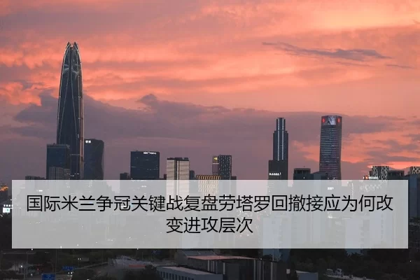 国际米兰争冠关键战复盘劳塔罗回撤接应为何改变进攻层次