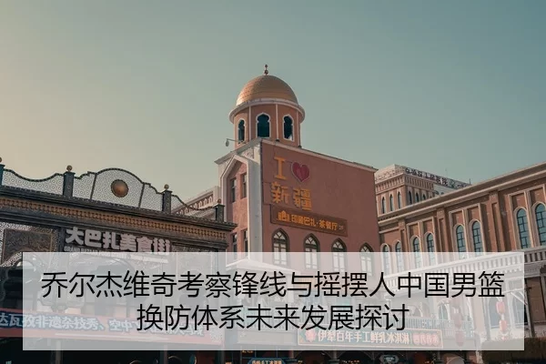 乔尔杰维奇考察锋线与摇摆人中国男篮换防体系未来发展探讨