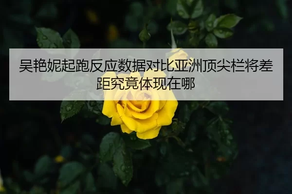 吴艳妮起跑反应数据对比亚洲顶尖栏将差距究竟体现在哪