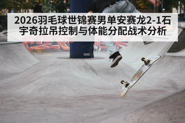 2026羽毛球世锦赛男单安赛龙2-1石宇奇拉吊控制与体能分配战术分析