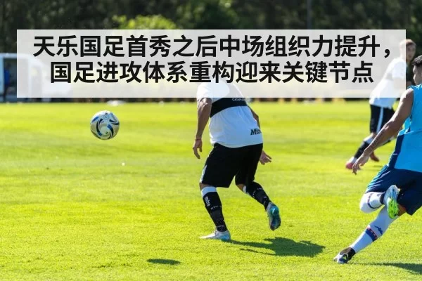 天乐国足首秀之后中场组织力提升，国足进攻体系重构迎来关键节点