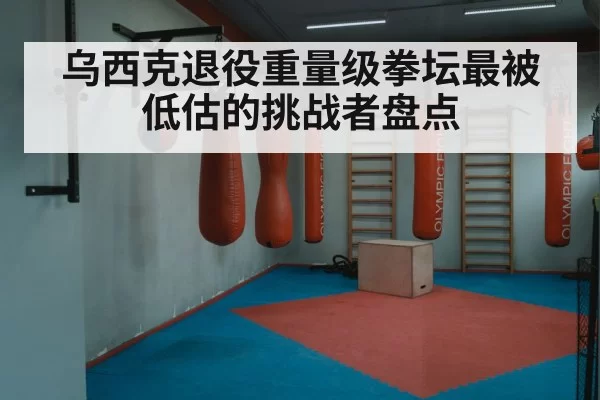 乌西克退役重量级拳坛最被低估的挑战者盘点